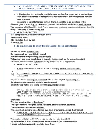  B y is a l so c o m m o n w h e n so m e o n e is t a l k in g
     o r w r it in g a b o u t t r a n spo r t a t io n .

     In this situation, by + a singular countable noun (or, in a few cases, by + a noncountable
       noun) shows the manner of transportation--how someone or something moves from one
       place to another:
       Eleni plans to travel to Canada by train /Carlo doesn't like to go anywhere by bus
Ghassan goes to school by car. Nowadays, you can reach almost any location by air.by plane
You cannot travel to Hawai'i by land. Travel by sea was much more common in the past than it is
today. I like going to the beach by bike
     Spec ia l N o t es:
 For transportation, the idiom on foot/on horse
 is commonly used:
 No, I didn't go there by taxi.
 I went on foot.
    By is also used to show the method of doing something:

He paid for dinner by credit card.
Do you normally pay your bills by check?
Admission to the reception is by invitation only.
Today, more and more people keep in touch by fax or e-mail, but for formal, important
situations, communication by letter is usually considered more appropriate.
     SPEC IA L N O T ES:

    In cash-Customers are offered a 10% if they pay cash/in cash(al contado)

       By + a gerund (-ing verb) is another common way to show
       method:

He paid for dinner by using his credit card. She learned English by watching TV.
Sara keeps in touch with her family by sending e-mail.
Dmitri showed that he was joking by winking.(guiñando un ojo)

      b y c a n b e u sed t o sh o w ag en ts (d o er s o f a c t io n s)-- an d
       ar e v er y c o m m o n in passiv e sen t en c e s
       w h en t h e o b je c t a n d th e a c t io n ar e em ph a siz ed m o r e
       th a n t h e su b jec t .(r e la c io n ar u n au to r c o n su o br a)

Examples:
Was that sonata written by Beethoven?
The agreement will be signed by the presidents of three different countries.
The highest mark was scored by Messi.
The operation is going to be performed by a team of surgeons.(equipo de cirujanos)
    W h en by is u sed fo r tim e, h o w ev er , th e m ean in g is
      n o t la t er th a n =a bo u t

The meeting will start at 9:00. Please be here by (not later than) 8:55.
My flight leaves at 1:30, so I need to be at the airport by (not later than) noon.
I expect to finish my report by (not later than) Friday
 