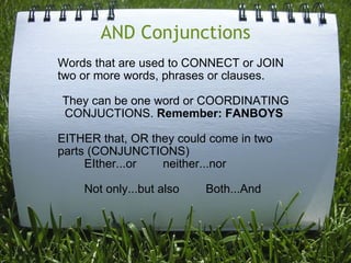 AND Conjunctions Words that are used to CONNECT or JOIN two or more words, phrases or clauses. They can be one word or COORDINATING CONJUCTIONS.  Remember: FANBOYS  EITHER that, OR they could come in two parts (CONJUNCTIONS)          EIther...or        neither...nor          Not only...but also        Both...And 