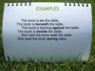 EXAMPLES               The book is  on  the table.         The book is  beneath  the table.              The book is leaning  against  the table.          The book is  beside  the table.              She held the book  over  the table.          She read the book  during  class. 