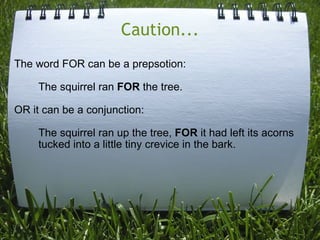 Caution... The word FOR can be a prepsotion:          The squirrel ran  FOR  the tree. OR it can be a conjunction:          The squirrel ran up the tree,  FOR  it had left its acorns           tucked into a little tiny crevice in the bark. 