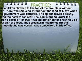 PRACTICE: The children climbed to the top of the mountain without fear. There was rejoicing throughout the land of Libya when the government was defeated. The spider crawled slowly along the narrow banister. The dog is hiding under the porch because it knows it will be punished for chewing up a new pair of shoes. The screenwriter searched for the manuscript he was certain was somewhere in his office. 