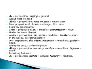    By = preposition; singing = gerund.
   About what we need
   About = preposition; what we need = noun clause.
   Most prepositional phrases are longer, like these:
   From my grandmother
   From = preposition; my = modifier; grandmother = noun.
   Under the warm blanket
   Under = preposition; the, warm = modifiers; blanket = noun.
   In the weedy, overgrown garden
   In = preposition; the, weedy, overgrown = modifiers; garden =
    noun.
   Along the busy, six-lane highway
   Along = preposition; the, busy, six-lane = modifiers; highway =
    noun.
   By writing furiously
   By = preposition; writing = gerund; furiously = modifier.
 