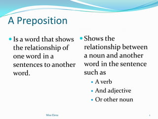 A Preposition
 Is a word that shows  Shows the
 the relationship of     relationship between
 one word in a           a noun and another
 sentences to another    word in the sentence
 word.                   such as
                              A verb
                              And adjective
                              Or other noun

            Miss Elena                          1
 