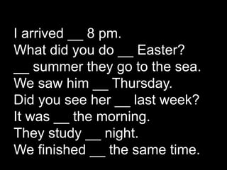 I arrived __ 8 pm.
What did you do __ Easter?
__ summer they go to the sea.
We saw him __ Thursday.
Did you see her __ last week?
It was __ the morning.
They study __ night.
We finished __ the same time.
 