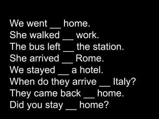 We went __ home.
She walked __ work.
The bus left __ the station.
She arrived __ Rome.
We stayed __ a hotel.
When do they arrive __ Italy?
They came back __ home.
Did you stay __ home?
 