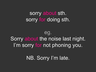 sorry about sth.
sorry for doing sth.
eg.
Sorry about the noise last night.
I’m sorry for not phoning you.
NB. Sorry I’m late.
 