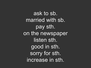 ask to sb.
married with sb.
pay sth.
on the newspaper
listen sth.
good in sth.
sorry for sth.
increase in sth.
 