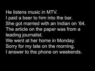 He listens music in MTV.
I paid a beer to him into the bar.
She got married with an Indian on ’64.
The article on the paper was from a
leading journalist.
We went at her home in Monday.
Sorry for my late on the morning.
I answer to the phone on weekends.
 