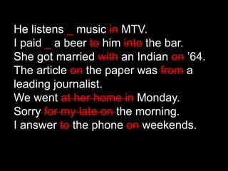 He listens _ music in MTV.
I paid _ a beer to him into the bar.
She got married with an Indian on ’64.
The article on the paper was from a
leading journalist.
We went at her home in Monday.
Sorry for my late on the morning.
I answer to the phone on weekends.
 