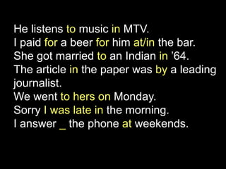 He listens to music in MTV.
I paid for a beer for him at/in the bar.
She got married to an Indian in ’64.
The article in the paper was by a leading
journalist.
We went to hers on Monday.
Sorry I was late in the morning.
I answer _ the phone at weekends.
 