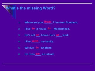 What’s the missing Word?


      1.                 from
           Where are you ______? I’m from Scotland.

      2.          in          in
           I live ___ a house ____ Maidenhead.

      3.   He’s not at home. He’s ____ work.
                    ___           at
      4.          with
           I live ______ my family.

      5.            in
           We live ____ England

      6.            on
           He lives ____ an island.
 