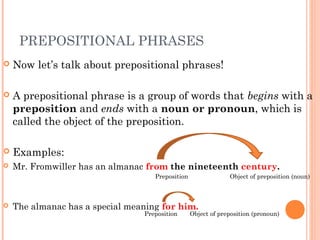PREPOSITIONAL PHRASES
   Now let’s talk about prepositional phrases!

   A prepositional phrase is a group of words that begins with a
    preposition and ends with a noun or pronoun, which is
    called the object of the preposition.

   Examples:
   Mr. Fromwiller has an almanac from the nineteenth century.
                                    Preposition                Object of preposition (noun)



   The almanac has a special meaning for him.
                                 Preposition      Object of preposition (pronoun)
 