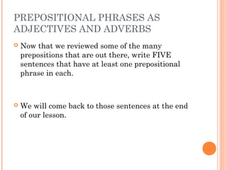 PREPOSITIONAL PHRASES AS
ADJECTIVES AND ADVERBS
   Now that we reviewed some of the many
    prepositions that are out there, write FIVE
    sentences that have at least one prepositional
    phrase in each.



   We will come back to those sentences at the end
    of our lesson.
 