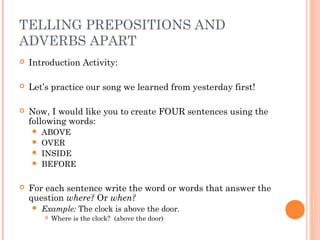 TELLING PREPOSITIONS AND
ADVERBS APART
   Introduction Activity:

   Let’s practice our song we learned from yesterday first!

   Now, I would like you to create FOUR sentences using the
    following words:
     ABOVE
     OVER
     INSIDE
     BEFORE


   For each sentence write the word or words that answer the
    question where? Or when?
       Example: The clock is above the door.
           Where is the clock? (above the door)
 