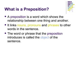 What is a Preposition?
A    preposition is a word which shows the
  relationship between one thing and another.
 It links nouns, pronouns and phrases to other
  words in the sentence.
 The word or phrase that the preposition
  introduces is called the object of the
  sentence.
 