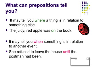 What can prepositions tell
you?
  It may tell you where a thing is in relation to
  something else.
 The juicy, red apple was on the book.



 Itmay tell you when something is in relation
  to another event.
 She refused to leave the house until the
  postman had been.
 