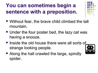 You can sometimes begin a
sentence with a preposition.
 Without  fear, the brave child climbed the tall
  mountain.
 Under the four poster bed, the lazy cat was
  having a snooze.
 Inside the old house there were all sorts of
  strange looking people.
 Along the hall crawled the large, spindly
  spider.
 