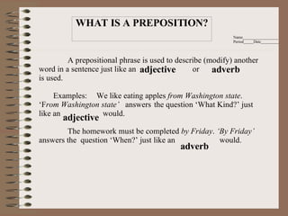 Name__________________ Period_____Date_________         A prepositional phrase is used to describe (modify) another word in a sentence just like an  or  is used.    Examples:  We like eating apples  from Washington state .  ‘F rom Washington state’   answers  the question ‘What Kind?’ just like an  would.   The homework must be completed  by Friday .  ‘By Friday’  answers the  question ‘When?’ just like an  would.     adjective adverb adjective adverb WHAT IS A PREPOSITION? 