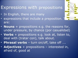 Expressions with prepositions
• In English, there are many
• expressions that include a preposition. There
  are:
• Nouns + prepositions e.g. the reasons for,
  under pressure, by chance (por casualidad)
• Verbs + prepositions e.g. look at, listen to,
  deal with (tratar con), talk about.
• Phrasal verbs – turn on/off, take off ….
• Adjectives + prepositions – interested in,
  afraid of, good at
 