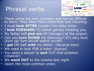 Phrasal verbs
• These verbs are very common and can be difficult
  to learn. They often have more than one meaning.
• I must look AFTER (cuidar) my baby sister.
• I look FORWARD TO (tener ganas) meeting you.
• My father will pick me UP (recoger) at the airport.
• Can you turn DOWN the television? It’s very loud.
  (turn up/ turn on/off switch on/off)
• I get ON well with my father. (llevarse bien)
• We need to look FOR a hotel. (buscar)
• You need a lawyer to sort OUT that problem.
  (resolver)
• We went OUT to the cinema last night.
• (learn the most common ones)
 