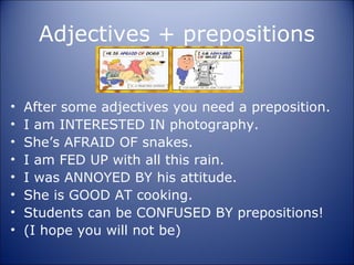 Adjectives + prepositions


•   After some adjectives you need a preposition.
•   I am INTERESTED IN photography.
•   She’s AFRAID OF snakes.
•   I am FED UP with all this rain.
•   I was ANNOYED BY his attitude.
•   She is GOOD AT cooking.
•   Students can be CONFUSED BY prepositions!
•   (I hope you will not be)
 