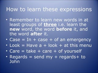 How to learn these expressions
• Remember to learn new words in at
  least groups of three i.e. learn the
  new word, the word before it, and
  the word after it.
• Case = In + case + of an emergency
• Look = Have a + look + at this menu
• Care = take + care + of yourself
• Regards = send my + regards+ to
  John
 