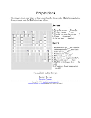 Prepositions
Click on each box to enter letters in the crossword puzzle, then press the Check Answers button.
If you are stuck, press the Hint button to get a letter.


                                                                               Across
                                                                               3. November comes ___ December.
                 1              2
                                                                               6. We have classes ___ 7 a.m.
  3         4                                             5                    7. Who did you go to the movies ___?
                                     a
                                                                               8. What's ___ the curtain?
                                                                               11. He was born ___ May 2nd.
                                                6

                                7
                                                                               Down
                                                                               1. I don't want to go ___ the club now.
                      8                         9                  10
                                                                               2. The temperature is ___ zero today.
                                                                               3. Come and sit ___ me.
                                                                               4. Where do you come ___?
                                                                               5. I'll be back ___ an hour.
                                                                               6. He must be ___ his grandmother's.
                                                         11                    8. They want to travel ___ plane
                                                                               9. The Nile is the longest river ___ the
                                                                               world.
                                                                               10. Which way should we go, up or
                                                                               ___ the hill?

                                     For JavaScript-enabled Browsers

                                                 For Any Browser
                                                 Show the Answers
                                 Copyright (C) 1998 by Vera Mello (vcqm@ruralsp.com.br)
                          Crossword Puzzles for ESL Students is at http://www.aitech.ac.jp/~iteslj/cw/
 