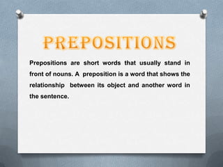 Prepositions are short words that usually stand in
front of nouns. A preposition is a word that shows the
relationship between its object and another word in
the sentence.
 