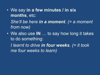 • We say in a few minutes / in six
months, etc:
She’ll be here in a moment. (= a moment
from now)
• We also use IN … to say how long it takes
to do something:
I learnt to drive in four weeks. (= it took
me four weeks to learn)