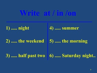9
Write at / in /on
1) ..... night
2) ..... the weekend
3) ..... half past two
4) ..... summer
5) ..... the morning
6) ..... Saturday night..