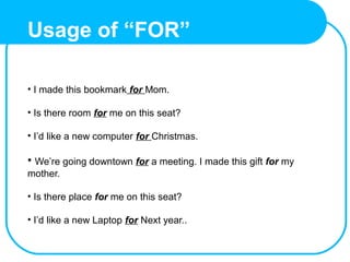 Usage of “FOR”
• I made this bookmark for Mom.
• Is there room for me on this seat?
• I’d like a new computer for Christmas.
• We’re going downtown for a meeting. I made this gift for my
mother.
• Is there place for me on this seat?
• I’d like a new Laptop for Next year..
 