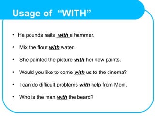 Usage of “WITH”
• He pounds nails with a hammer.
• Mix the flour with water.
• She painted the picture with her new paints.
• Would you like to come with us to the cinema?
• I can do difficult problems with help from Mom.
• Who is the man with the beard?
 
