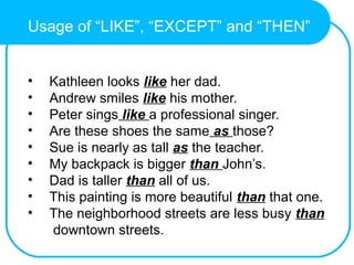 Usage of “LIKE”, “EXCEPT” and “THEN”
• Kathleen looks like her dad.
• Andrew smiles like his mother.
• Peter sings like a professional singer.
• Are these shoes the same as those?
• Sue is nearly as tall as the teacher.
• My backpack is bigger than John’s.
• Dad is taller than all of us.
• This painting is more beautiful than that one.
• The neighborhood streets are less busy than
downtown streets.
 