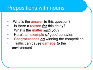 Prepositions with nouns
• What’s the answer to this question?
• Is there a reason for this delay?
• What’s the matter with you?
• Here’s an example of good behavior.
• Congratulations on winning the competition!
• Traffic can cause damage to the
environment
 