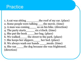 1. A cat was sitting _______the roof of my car. (place)
2. Some people were talking ___the movie. (time)
3. A man was coming____ us on his bike. (direction)
4. The party starts_____ six o’clock. (time)
5. She put the book ____her bag. (place)
6. We walked____ the street to the park. (place)
7. She keeps her slippers____ her bed. (place)
8. We always wash our hands ____meals. (time)
9. She ran ____the dog because she was frightened.
(direction)
Practice
 
