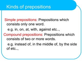 Simple prepositions: Prepositions which
consists only one word.
e.g. in, on, at, with, against etc..,
Compound prepositions: Prepositions which
consists of two or more words.
e.g. instead of, in the middle of, by the side
of etc..,
Kinds of prepositions
 