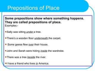 Some prepositions show where something happens.
They are called prepositions of place.
Examples:-
Sally was sitting under a tree.
There’s a wooden floor underneath the carpet.
Some geese flew over their house.
John and Sarah were hiding inside the wardrobe.
There was a tree beside the river.
I have a friend who lives in America.
Prepositions of Place
 