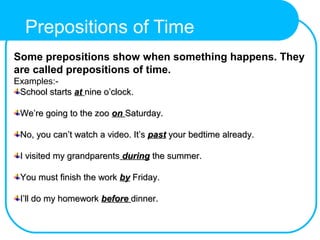 Some prepositions show when something happens. They
are called prepositions of time.
Examples:-
School startsSchool starts atat nine o’clock.nine o’clock.
We’re going to the zooWe’re going to the zoo onon Saturday.Saturday.
No, you can’t watch a video. It’sNo, you can’t watch a video. It’s pastpast your bedtime already.your bedtime already.
I visited my grandparentsI visited my grandparents duringduring the summer.the summer.
You must finish the workYou must finish the work byby Friday.Friday.
I’ll do my homeworkI’ll do my homework beforebefore dinner.dinner.
Prepositions of Time
 