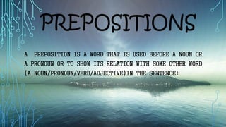 PREPOSITIONS
A PREPOSITION IS A WORD THAT IS USED BEFORE A NOUN OR
A PRONOUN OR TO SHOW ITS RELATION WITH SOME OTHER WORD
(A NOUN/PRONOUN/VERB/ADJECTIVE)IN THE SENTENCE:
 