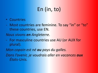 En (in, to)
• Countries
- Most countries are feminine. To say “in” or “to”
these countries, use EN.
Nous vivons en Angleterre.
- For masculine countries use AU (or AUX for
plural).
Mon copain est né au pays du galles.
Dans l’avenir, je voudrais aller en vacances aux
États-Unis.