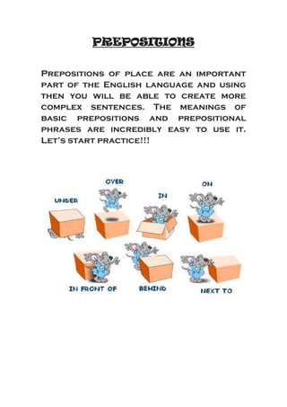 PREPOSITIONS
Prepositions of place are an important
part of the English language and using
then you will be able to create more
complex sentences. The meanings of
basic prepositions and prepositional
phrases are incredibly easy to use it.
Let’s start practice!!!
 