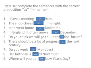Exercise: complete the sentences with the correct
preposition ‘’at’’ ‘’in’’ or ‘’on’’
1. I have a meeting 9am.
2. The shop closes midnight.
3. Jane went home lunchtime.
4. In England, it often snows December.
5. Do you think we will go to Jupiter the future?
6. There should be a lot of progress the next
century.
7. Do you work Mondays?
8. Her birthday is 20 November.
9. Where will you be New Year's Day?
at
at
at
in
in
in
on
on
on
 
