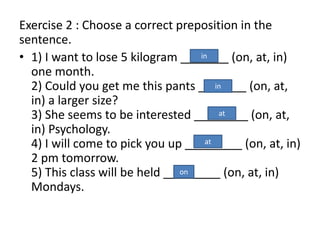 Exercise 2 : Choose a correct preposition in the
sentence.
• 1) I want to lose 5 kilogram (on, at, in)
one month.
2) Could you get me this pants (on, at,
in) a larger size?
3) She seems to be interested (on, at,
in) Psychology.
4) I will come to pick you up (on, at, in)
2 pm tomorrow.
5) This class will be held (on, at, in)
Mondays.
in
in
at
at
on
 