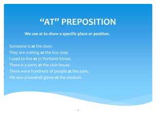 “AT” PREPOSITION
We use at to show a specific place or position.
• Someone is at the door.
• They are waiting at the bus stop.
• I used to live at 51 Portland Street.
• There is a party at the club house.
• There were hundreds of people at the park.
• We saw a baseball game at the stadium.
3
 