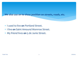 We also use on to show position on streets, roads, etc.
 I used to live on Portland Street.
 I live on Saint Amound Monrroe Street.
 My friend lives on 5 de Junio Street.
7/20/2015Footer Text 5
 