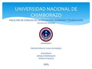 FACULTAD DE CIENCIAS DE LA EDUCACIÓN, HUMANAS Y TECNOLOGÍAS
ESCUELA DE IDIOMAS
GRAMMAR V
PREPOSITIONS OF PLACE IN PHRASES
INTEGRANTS
RONALD MARROQUÍN
PATRICIA VINUEZA
20151
UNIVERSIDAD NACIONAL DE
CHIMBORAZO
 
