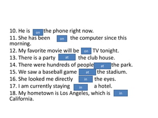 10. He is the phone right now.
11. She has been the computer since this
morning.
12. My favorite movie will be TV tonight.
13. There is a party the club house.
14. There were hundreds of people the park.
15. We saw a baseball game the stadium.
16. She looked me directly the eyes.
17. I am currently staying a hotel.
18. My hometown is Los Angeles, which is
California.
at
at
at
in
in
in
on
on
on
 