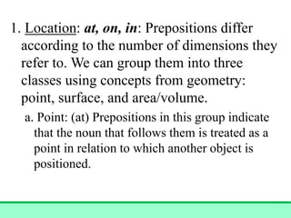 1. Location: at, on, in: Prepositions differ
according to the number of dimensions they
refer to. We can group them into three
classes using concepts from geometry:
point, surface, and area/volume.
a. Point: (at) Prepositions in this group indicate
that the noun that follows them is treated as a
point in relation to which another object is
positioned.
 