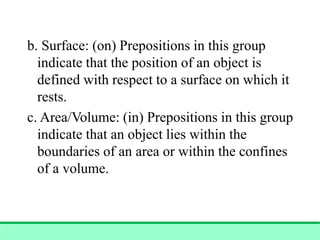 b. Surface: (on) Prepositions in this group
indicate that the position of an object is
defined with respect to a surface on which it
rests.
c. Area/Volume: (in) Prepositions in this group
indicate that an object lies within the
boundaries of an area or within the confines
of a volume.
 