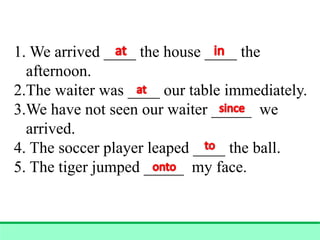 1. We arrived ____ the house ____ the
afternoon.
2.The waiter was ____ our table immediately.
3.We have not seen our waiter _____ we
arrived.
4. The soccer player leaped ____ the ball.
5. The tiger jumped _____ my face.
 